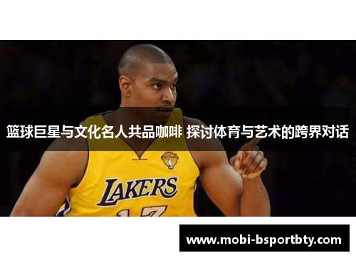 篮球巨星与文化名人共品咖啡 探讨体育与艺术的跨界对话