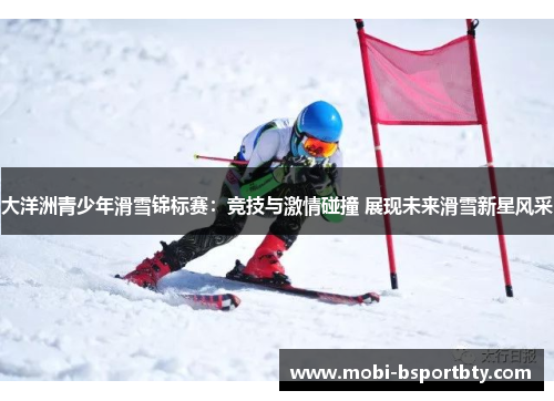 大洋洲青少年滑雪锦标赛：竞技与激情碰撞 展现未来滑雪新星风采