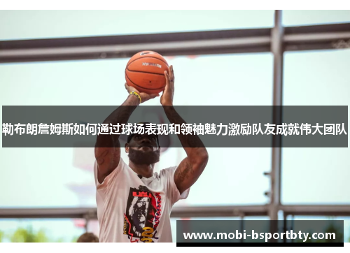 勒布朗詹姆斯如何通过球场表现和领袖魅力激励队友成就伟大团队