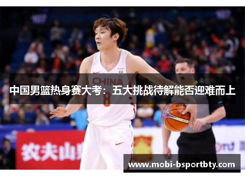 中国男篮热身赛大考：五大挑战待解能否迎难而上
